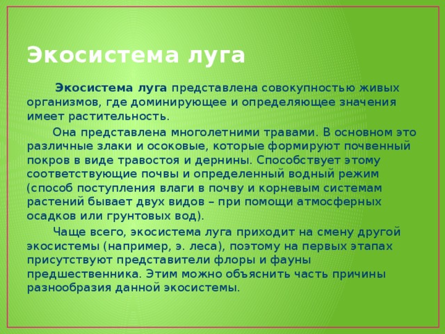 Экосистема луга  Экосистема луга представлена совокупностью живых организмов, где доминирующее и определяющее значения имеет растительность.  Она представлена многолетними травами. В основном это различные злаки и осоковые, которые формируют почвенный покров в виде травостоя и дернины. Способствует этому соответствующие почвы и определенный водный режим (способ поступления влаги в почву и корневым системам растений бывает двух видов – при помощи атмосферных осадков или грунтовых вод).  Чаще всего, экосистема луга приходит на смену другой экосистемы (например, э. леса), поэтому на первых этапах присутствуют представители флоры и фауны предшественника. Этим можно объяснить часть причины разнообразия данной экосистемы. 