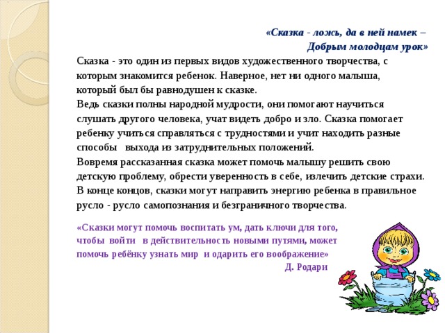  « Сказка - ложь, да в ней намек –  Д обрым молодцам урок » Сказка - это один из первых видов художественного творчества, с которым знакомится ребенок. Наверное, нет ни одного малыша, который был бы равнодушен к сказке. Ведь сказки полны народной мудрости, они помогают научиться слушать другого человека, учат видеть добро и зло. Сказка помогает ребенку учиться справляться с трудностями и учит находить разные способы выхода из затруднительных положений.  Вовремя рассказанная сказка может помочь малышу решить свою детскую проблему, обрести уверенность в себе, излечить детские страхи. В конце концов, сказки могут направить энергию ребенка в правильное русло - русло самопознания и безграничного творчества.   «Сказки могут помочь воспитать ум, дать ключи для того, чтобы  войти   в действительность новыми путями, может помочь ребёнку узнать мир  и одарить его воображение»  Д. Родари 