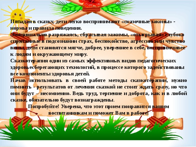  Попадая в сказку, дети легко воспринимают «сказочные законы» - нормы и правила поведения. Эмоционально разряжаясь, сбрасывая зажимы, «отыгрывая» глубоко спрятанные в подсознании страх, беспокойство, агрессию или чувство вины, дети становятся мягче, добрее, увереннее в себе, восприимчивее к людям и окружающему миру. Сказкотерапия один из самых эффективных видов педагогических здоровьесберегающих технологий, в процессе которого задействованы все компоненты здоровья детей. Начав использовать в своей работе методы сказкотерапии, нужно помнить - результатов от лечения сказкой не стоит ждать сразу, но что они будут – несомненно. Ведь труд, терпение и доброта, как и в любой сказке, обязательно будут вознаграждены . Попробуйте! Уверена, что этот прием понравится вашим воспитанникам и поможет Вам в работе!  