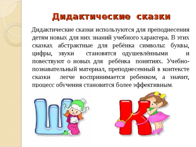 Дидактические сказки  Дидактические сказки используются для преподнесения детям новых для них знаний учебного характера. В этих сказках абстрактные для ребёнка символы: буквы, цифры, звуки становятся одушевлёнными и повествуют о новых для ребёнка понятиях.  Учебно-познавательный материал, преподнесенный в контексте сказки легче воспринимается ребенком, а значит, процесс обучения становится более эффективным . 
