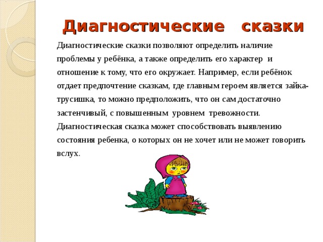 Диагностические сказки Диагностические сказки позволяют определить наличие проблемы у ребёнка, а также определить его характер и отношение к тому, что его окружает. Например, если ребёнок отдает предпочтение сказкам, где главным героем является зайка- трусишка, то можно предположить, что он сам достаточно застенчивый, с повышенным уровнем тревожности. Диагностическая сказка может способствовать выявлению состояния ребенка, о которых он не хочет или не может говорить вслух. 