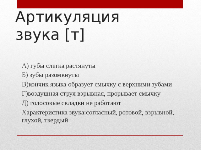 Артикуляция звука [т] А) губы слегка растянуты Б) зубы разомкнуты В)кончик языка образует смычку с верхними зубами Г)воздушная струя взрывная, прорывает смычку Д) голосовые складки не работают Характеристика звука:согласный, ротовой, взрывной, глухой, твердый 