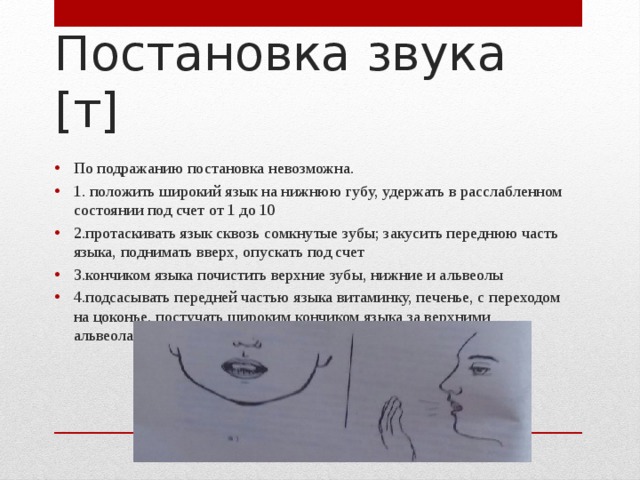 Постановка звука [т] По подражанию постановка невозможна. 1. положить широкий язык на нижнюю губу, удержать в расслабленном состоянии под счет от 1 до 10 2.протаскивать язык сквозь сомкнутые зубы; закусить переднюю часть языка, поднимать вверх, опускать под счет 3.кончиком языка почистить верхние зубы, нижние и альвеолы 4.подсасывать передней частью языка витаминку, печенье, с переходом на цоконье, постучать широким кончиком языка за верхними альвеолами, подключая толчковую возд. струю(поплевать на руку) 