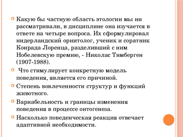 Какую бы частную область этологии мы ни рассматривали, в дисциплине она изучается в ответе на четыре вопроса. Их сформулировал нидерландский орнитолог, ученик и соратник Конрада Лоренца, разделивший с ним Нобелевскую премию, - Николас Тимберген (1907-1988).  Что стимулирует конкретную модель поведения, является его причиной. Степень вовлеченности структур и функций животного. Вариабельность и границы изменения поведения в процессе онтогенеза. Насколько поведенческая реакция отвечает адаптивной необходимости. 
