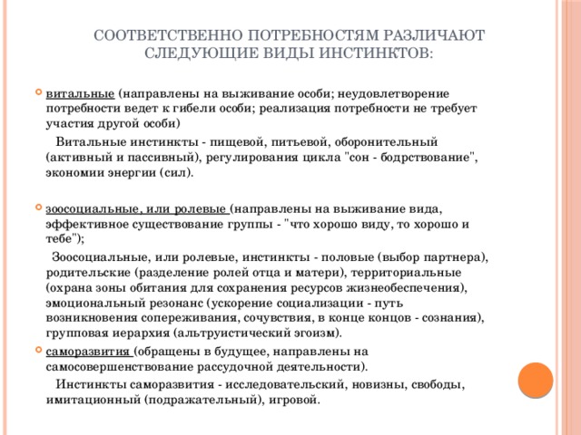Соответственно потребностям различают следующие виды инстинктов:   витальные (направлены на выживание особи; неудовлетворение потребности ведет к гибели особи; реализация потребности не требует участия другой особи)  Витальные инстинкты - пищевой, питьевой, оборонительный (активный и пассивный), регулирования цикла 
