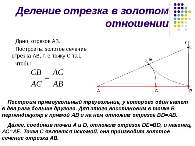 Деление отрезка в золотом отношении Дано: отрезок АВ. Построить: золотое сечение отрезка АВ, т. е точку С так, чтобы Построим прямоугольный треугольник, у которого один катет в два раза больше другого. Для этого восстановим в точке В перпендикуляр к прямой АВ и на нем отложим отрезок В D =АВ. Далее, соединив точки А и D , отложим отрезок D Е=В D , и наконец, АС=АЕ. Точка С является искомой, она производит золотое сечение отрезка АВ. 