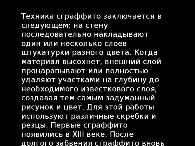 Техника сграффито заключается в следующем: на стену последовательно накладывают один или несколько слоев штукатурки разного цвета. Когда материал высохнет, внешний слой процарапывают или полностью удаляют участками на глубину до необходимого известкового слоя, создавая тем самым задуманный рисунок и цвет. Для этой работы используют различные скребки и резцы. Первые сграффито появились в XIII веке. После долгого забвения сграффито вновь обретает популярность в ХIХ-ХХ веке. 