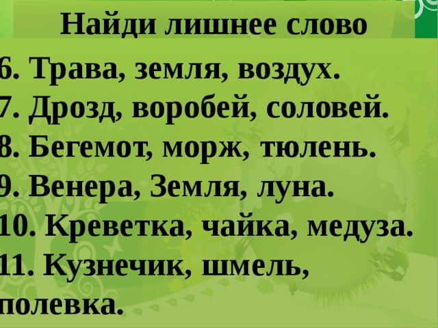 Найди лишнее слово 6. Трава, земля, воздух. 7. Дрозд, воробей, соловей. 8. Бегемот, морж, тюлень. 9. Венера, Земля, луна. 10. Креветка, чайка, медуза. 11. Кузнечик, шмель, полевка.  