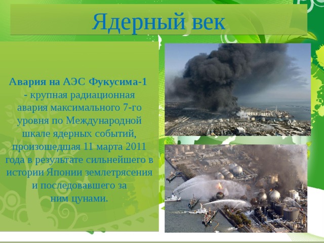 Ядерный век Авария на АЭС Фукусима-1  - крупная радиационная авария максимального 7-го уровня по Международной шкале ядерных событий, произошедшая 11 марта 2011 года в результате сильнейшего в истории Японии землетрясения и последовавшего за ним цунами. 