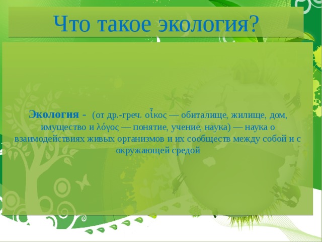 Что такое экология?     Экология -   (от др.-греч. οἶκος — обиталище, жилище, дом, имущество и λόγος — понятие, учение, наука) — наука о взаимодействиях живых организмов и их сообществ между собой и с окружающей средой        