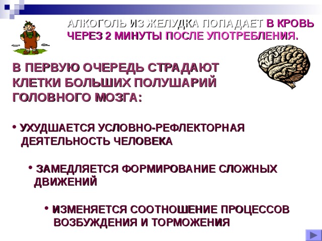 АЛКОГОЛЬ ИЗ ЖЕЛУДКА ПОПАДАЕТ В КРОВЬ  ЧЕРЕЗ 2 МИНУТЫ ПОСЛЕ УПОТРЕБЛЕНИЯ. В ПЕРВУЮ ОЧЕРЕДЬ СТРАДАЮТ КЛЕТКИ БОЛЬШИХ ПОЛУШАРИЙ ГОЛОВНОГО МОЗГА:   УХУДШАЕТСЯ УСЛОВНО-РЕФЛЕКТОРНАЯ  ДЕЯТЕЛЬНОСТЬ ЧЕЛОВЕКА   ЗАМЕДЛЯЕТСЯ ФОРМИРОВАНИЕ СЛОЖНЫХ  ЗАМЕДЛЯЕТСЯ ФОРМИРОВАНИЕ СЛОЖНЫХ  ДВИЖЕНИЙ  ДВИЖЕНИЙ   ИЗМЕНЯЕТСЯ СООТНОШЕНИЕ ПРОЦЕССОВ  ИЗМЕНЯЕТСЯ СООТНОШЕНИЕ ПРОЦЕССОВ  ИЗМЕНЯЕТСЯ СООТНОШЕНИЕ ПРОЦЕССОВ  ВОЗБУЖДЕНИЯ И ТОРМОЖЕНИЯ  ВОЗБУЖДЕНИЯ И ТОРМОЖЕНИЯ  ВОЗБУЖДЕНИЯ И ТОРМОЖЕНИЯ 