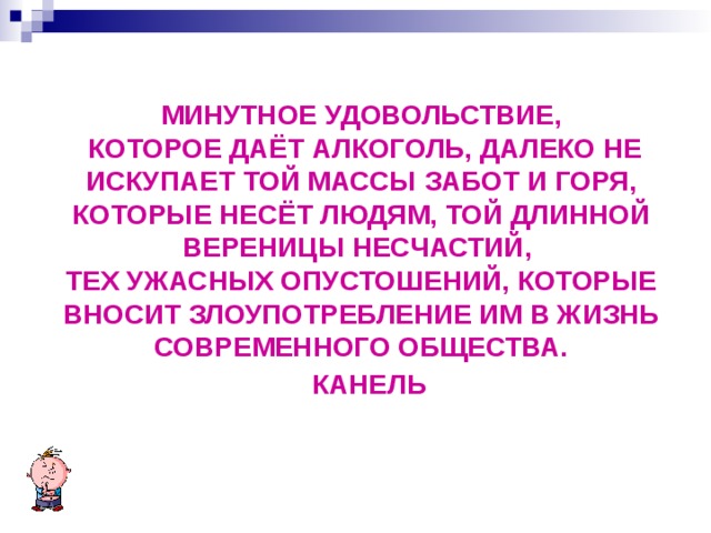 МИНУТНОЕ УДОВОЛЬСТВИЕ,  КОТОРОЕ ДАЁТ АЛКОГОЛЬ, ДАЛЕКО НЕ ИСКУПАЕТ ТОЙ МАССЫ ЗАБОТ И ГОРЯ, КОТОРЫЕ НЕСЁТ ЛЮДЯМ, ТОЙ ДЛИННОЙ ВЕРЕНИЦЫ НЕСЧАСТИЙ, ТЕХ УЖАСНЫХ ОПУСТОШЕНИЙ, КОТОРЫЕ ВНОСИТ ЗЛОУПОТРЕБЛЕНИЕ ИМ В ЖИЗНЬ СОВРЕМЕННОГО ОБЩЕСТВА.  КАНЕЛЬ  