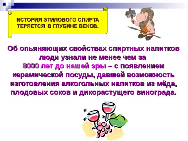 ИСТОРИЯ ЭТИЛОВОГО СПИРТА ТЕРЯЕТСЯ В ГЛУБИНЕ ВЕКОВ. Об опьяняющих свойствах спиртных напитков люди узнали не менее чем за 8000 лет до нашей эры – с появлением керамической посуды, давшей возможность изготовления алкогольных напитков из мёда, плодовых соков и дикорастущего винограда. 