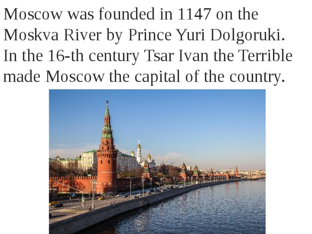 Moscow was founded in 1147 on the Moskva River by Prince Yuri Dolgoruki. In the 16-th century Tsar Ivan the Terrible made Moscow the capital of the country. 