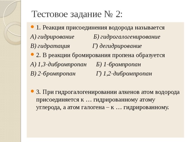Тестовое задание № 2: 1. Реакция присоединения водорода называется А) гидрирование Б) гидрогалогенирование В) гидратация Г) дегидрирование 2. В реакции бромирования пропена образуется А) 1,3-дибромпропан Б) 1-бромпропан В) 2-бромпропан Г) 1,2-дибромпропан  3. При гидрогалогенировании алкенов атом водорода присоединяется к … гидрированному атому углерода, а атом галогена – к … гидрированному.  