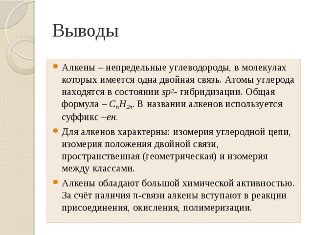 Выводы Алкены – непредельные углеводороды, в молекулах которых имеется одна двойная связь. Атомы углерода находятся в состоянии sp 2 - гибридизации. Общая формула – С n H 2n . В названии алкенов используется суффикс – ен. Для алкенов характерны: изомерия углеродной цепи, изомерия положения двойной связи, пространственная (геометрическая) и изомерия между классами. Алкены обладают большой химической активностью. За счёт наличия π-связи алкены вступают в реакции присоединения, окисления, полимеризации. 