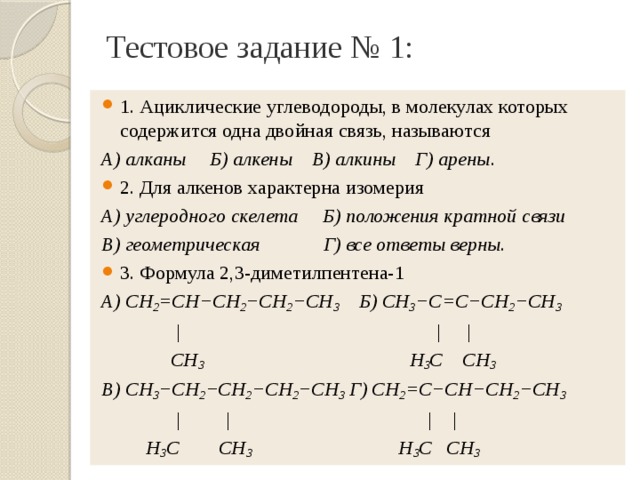 Тестовое задание № 1: 1. Ациклические углеводороды, в молекулах которых содержится одна двойная связь, называются А) алканы Б) алкены В) алкины Г) арены . 2. Для алкенов характерна изомерия А) углеродного скелета Б) положения кратной связи В) геометрическая Г) все ответы верны . 3. Формула 2,3-диметилпентена-1 А) СН 2 =СН−СН 2 −СН 2 −СН 3 Б) СН 3 −С=С−СН 2 −СН 3  | | |  СН 3 Н 3 С СН 3 В) СН 3 −СН 2 −СН 2 −СН 2 −СН 3 Г) СН 2 =С−СН−СН 2 −СН 3  | | | |  Н 3 С СН 3 Н 3 С СН 3 