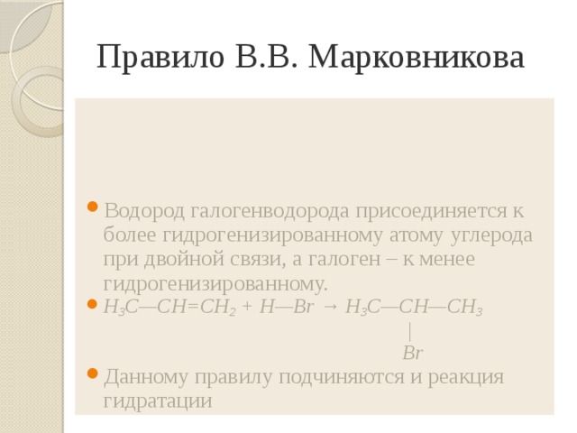 Правило В.В. Марковникова Водород галогенводорода присоединяется к более гидрогенизированному атому углерода при двойной связи, а галоген – к менее гидрогенизированному. H 3 C—CH=CH 2 + H—Br → H 3 C—CH—CH 3  |  Br  Данному правилу подчиняются и реакция гидратации 