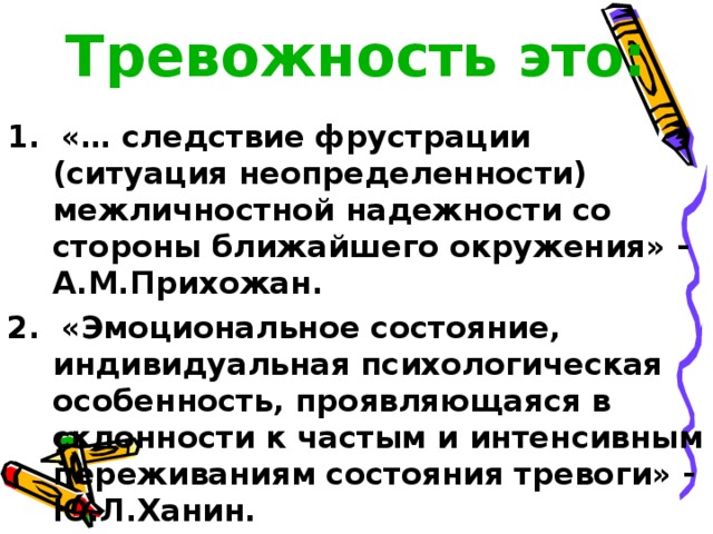Тревожность это:  1. «… следствие фрустрации (ситуация неопределенности) межличностной надежности со стороны ближайшего окружения» - А.М.Прихожан. 2. «Эмоциональное состояние, индивидуальная психологическая особенность, проявляющаяся в склонности к частым и интенсивным переживаниям состояния тревоги» - Ю.Л.Ханин. 