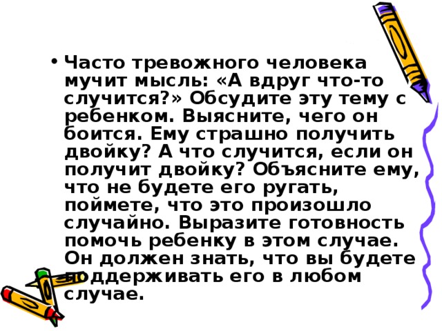  Часто тревожного человека мучит мысль: «А вдруг что-то случится?» Обсудите эту тему с ребенком. Выясните, чего он боится. Ему страшно получить двойку? А что случится, если он получит двойку? Объясните ему, что не будете его ругать, поймете, что это произошло случайно. Выразите готовность помочь ребенку в этом случае. Он должен знать, что вы будете поддерживать его в любом случае. 