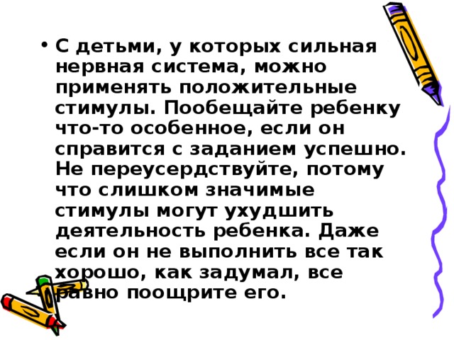 С детьми, у которых сильная нервная система, можно применять положительные стимулы. Пообещайте ребенку что-то особенное, если он справится с заданием успешно. Не переусердствуйте, потому что слишком значимые стимулы могут ухудшить деятельность ребенка. Даже если он не выполнить все так хорошо, как задумал, все равно поощрите его. 