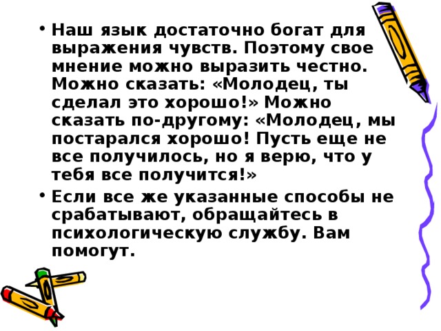 Наш язык достаточно богат для выражения чувств. Поэтому свое мнение можно выразить честно. Можно сказать: «Молодец, ты сделал это хорошо!» Можно сказать по-другому: «Молодец, мы постарался хорошо! Пусть еще не все получилось, но я верю, что у тебя все получится!» Если все же указанные способы не срабатывают, обращайтесь в психологическую службу. Вам помогут.   