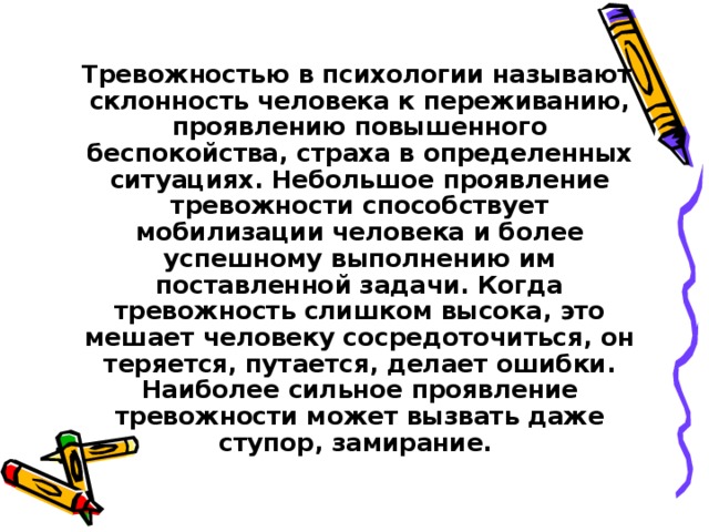  Тревожностью в психологии называют склонность человека к переживанию, проявлению повышенного беспокойства, страха в определенных ситуациях. Небольшое проявление тревожности способствует мобилизации человека и более успешному выполнению им поставленной задачи. Когда тревожность слишком высока, это мешает человеку сосредоточиться, он теряется, путается, делает ошибки. Наиболее сильное проявление тревожности может вызвать даже ступор, замирание.  