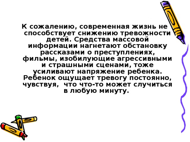 К сожалению, современная жизнь не способствует снижению тревожности детей. Средства массовой информации нагнетают обстановку рассказами о преступлениях, фильмы, изобилующие агрессивными и страшными сценами, тоже усиливают напряжение ребенка. Ребенок ощущает тревогу постоянно, чувствуя, что что-то может случиться в любую минуту.  