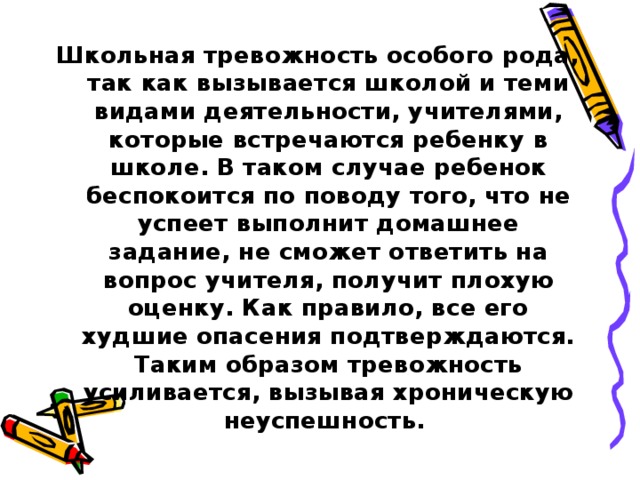 Школьная тревожность особого рода, так как вызывается школой и теми видами деятельности, учителями, которые встречаются ребенку в школе. В таком случае ребенок беспокоится по поводу того, что не успеет выполнит домашнее задание, не сможет ответить на вопрос учителя, получит плохую оценку. Как правило, все его худшие опасения подтверждаются. Таким образом тревожность усиливается, вызывая хроническую неуспешность.  