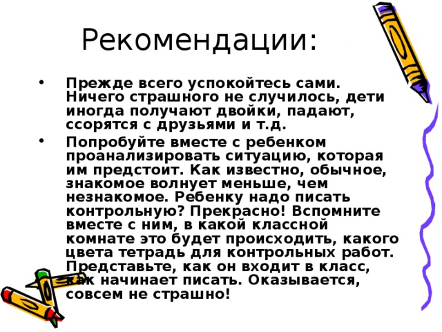 Рекомендации: Прежде всего успокойтесь сами. Ничего страшного не случилось, дети иногда получают двойки, падают, ссорятся с друзьями и т.д. Попробуйте вместе с ребенком проанализировать ситуацию, которая им предстоит. Как известно, обычное, знакомое волнует меньше, чем незнакомое. Ребенку надо писать контрольную? Прекрасно! Вспомните вместе с ним, в какой классной комнате это будет происходить, какого цвета тетрадь для контрольных работ. Представьте, как он входит в класс, как начинает писать. Оказывается, совсем не страшно! 
