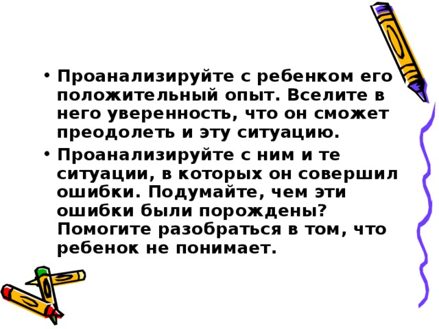 Проанализируйте с ребенком его положительный опыт. Вселите в него уверенность, что он сможет преодолеть и эту ситуацию. Проанализируйте с ним и те ситуации, в которых он совершил ошибки. Подумайте, чем эти ошибки были порождены? Помогите разобраться в том, что ребенок не понимает.  