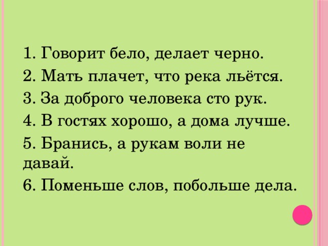 1. Говорит бело, делает черно. 2. Мать плачет, что река льётся. 3. За доброго человека сто рук. 4. В гостях хорошо, а дома лучше. 5. Бранись, а рукам воли не давай. 6. Поменьше слов, побольше дела. 