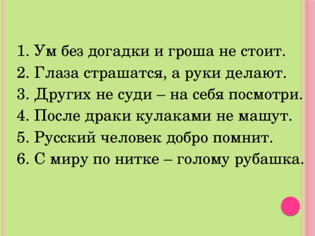 1. Ум без догадки и гроша не стоит. 2. Глаза страшатся, а руки делают. 3. Других не суди – на себя посмотри. 4. После драки кулаками не машут. 5. Русский человек добро помнит. 6. С миру по нитке – голому рубашка. 