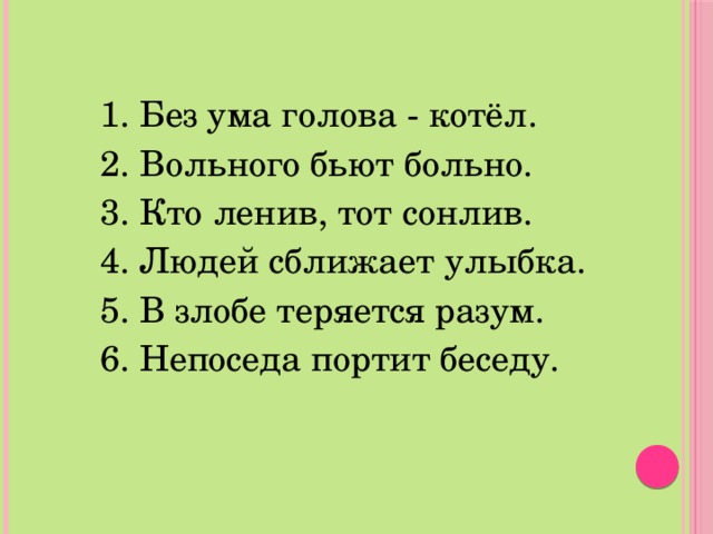 1. Без ума голова - котёл. 2. Вольного бьют больно. 3. Кто ленив, тот сонлив. 4. Людей сближает улыбка. 5. В злобе теряется разум. 6. Непоседа портит беседу. 