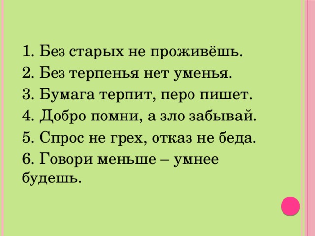 1. Без старых не проживёшь. 2. Без терпенья нет уменья. 3. Бумага терпит, перо пишет. 4. Добро помни, а зло забывай. 5. Спрос не грех, отказ не беда. 6. Говори меньше – умнее будешь. 