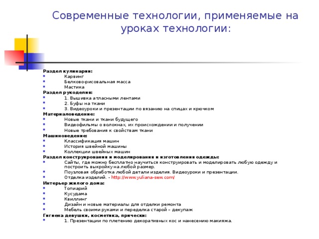 Современные технологии, применяемые на уроках технологии:   Раздел кулинарии: Карвинг Белково-рисовальная масса Мастика Раздел рукоделия: 1. Вышивка атласными лентами 2. Буфы на ткани 3. Видеоуроки и презентации по вязанию на спицах и крючком Материаловедение: Новые ткани и ткани будущего Видеофильмы о волокнах, их происхождении и получении Новые требования к свойствам ткани Машиноведение: Классификация машин История швейной машины Коллекции швейных машин Раздел конструирования и моделирования и изготовления одежды: Сайты, где можно бесплатно научиться конструировать и моделировать любую одежду и построить выкройку на любой размер. Поузловая обработка любой детали изделия. Видеоуроки и презентации. Отделка изделий. - http://www.yuliana-sew.com/ Интерьер жилого дома: Топиарий Кусудама Квиллинг Дизайн и новые материалы для отделки ремонта Мебель своими руками и переделка старой – декупаж Гигиена девушки, косметика, прически: 1. Презентации по плетению декоративных кос и нанесению макияжа. 