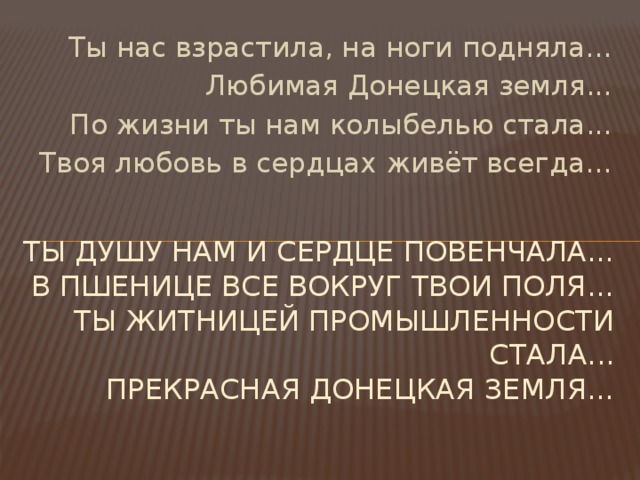Ты нас взрастила, на ноги подняла... Любимая Донецкая земля... По жизни ты нам колыбелью стала... Твоя любовь в сердцах живёт всегда... Ты душу нам и сердце повенчала...  В пшенице все вокруг твои поля...  Ты житницей промышленности стала...  Прекрасная Донецкая земля...   