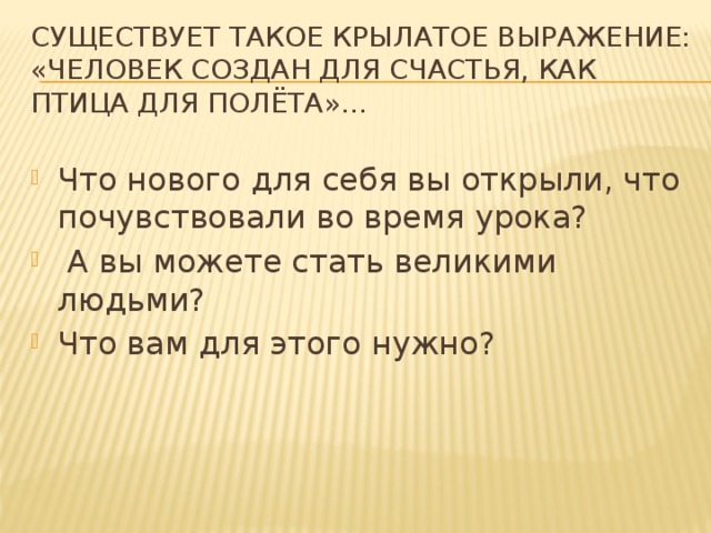 Существует такое крылатое выражение: «Человек создан для счастья, как птица для полёта»… Что нового для себя вы открыли, что почувствовали во время урока?  А вы можете стать великими людьми? Что вам для этого нужно? 
