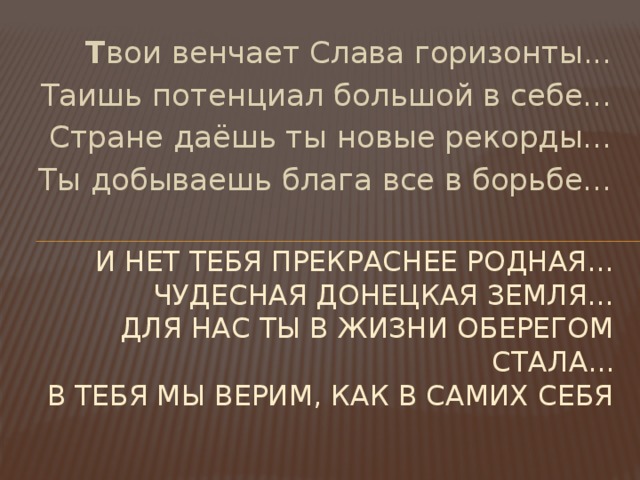 Т вои венчает Слава горизонты... Таишь потенциал большой в себе... Стране даёшь ты новые рекорды... Ты добываешь блага все в борьбе... И нет тебя прекраснее родная...  Чудесная Донецкая земля...  Для нас ты в жизни оберегом стала...  В тебя мы верим, как в самих себя   