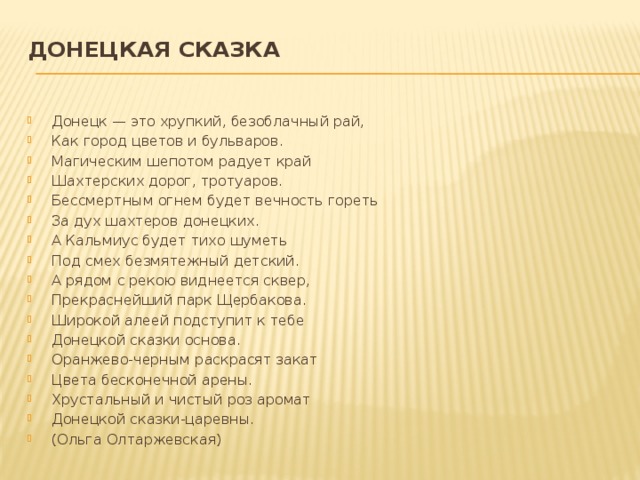 Донецкая сказка   Донецк — это хрупкий, безоблачный рай, Как город цветов и бульваров. Магическим шепотом радует край Шахтерских дорог, тротуаров. Бессмертным огнем будет вечность гореть За дух шахтеров донецких. А Кальмиус будет тихо шуметь Под смех безмятежный детский. А рядом с рекою виднеется сквер, Прекраснейший парк Щербакова. Широкой алеей подступит к тебе Донецкой сказки основа. Оранжево-черным раскрасят закат Цвета бесконечной арены. Хрустальный и чистый роз аромат Донецкой сказки-царевны. (Ольга Олтаржевская) 