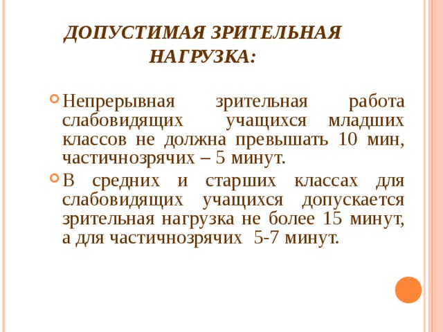 ДОПУСТИМАЯ ЗРИТЕЛЬНАЯ НАГРУЗКА: Непрерывная зрительная работа слабовидящих учащихся младших классов не должна превышать 10 мин, частичнозрячих – 5 минут. В средних и старших классах для слабовидящих учащихся допускается зрительная нагрузка не более 15 минут, а для частичнозрячих 5-7 минут. 