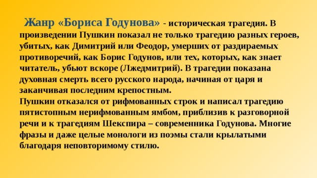  Жанр «Бориса Годунова» - историческая трагедия. В произведении Пушкин показал не только трагедию разных героев, убитых, как Димитрий или Феодор, умерших от раздираемых противоречий, как Борис Годунов, или тех, которых, как знает читатель, убьют вскоре (Лжедмитрий). В трагедии показана духовная смерть всего русского народа, начиная от царя и заканчивая последним крепостным. Пушкин отказался от рифмованных строк и написал трагедию пятистопным нерифмованным ямбом, приблизив к разговорной речи и к трагедиям Шекспира – современника Годунова. Многие фразы и даже целые монологи из поэмы стали крылатыми благодаря неповторимому стилю.  