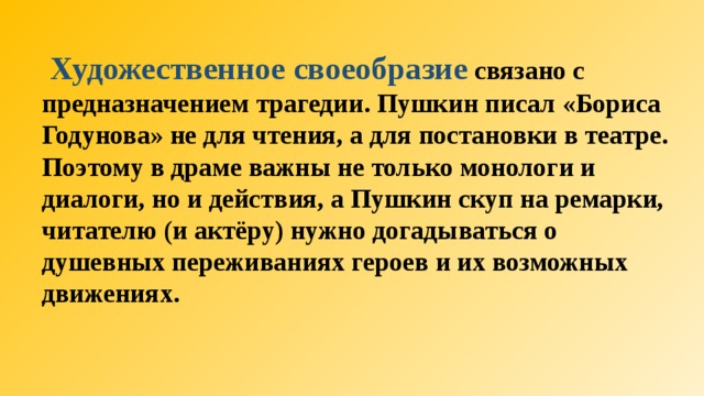  Художественное своеобразие  связано с предназначением трагедии. Пушкин писал «Бориса Годунова» не для чтения, а для постановки в театре. Поэтому в драме важны не только монологи и диалоги, но и действия, а Пушкин скуп на ремарки, читателю (и актёру) нужно догадываться о душевных переживаниях героев и их возможных движениях.  