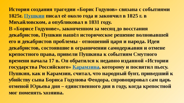 История создания трагедии «Борис Годунов» связана с событиями 1825г.  Пушкин  писал её около года и закончил в 1825 г. в Михайловском, а опубликовал в 1831 году. В «Борисе Годунове», законченном за месяц до восстания декабристов, Пушкин нашёл историческое решение волновавшей его и декабристов проблемы - отношений царя и народа. Идеи декабристов, состоявшие в ограничении самодержавия и отмене крепостного права, привели Пушкина к событиям Смутного времени начала 17 в. Он обратился к недавно изданной «Истории государства Российского»  Карамзина , которому и посвятил пьесу. Пушкин, как и Карамзин, считал, что народный бунт, приведший к убийству сына Бориса Годунова Феодора, спровоцировал сам царь отменой Юрьева дня – единственного дня в году, когда крепостной мог поменять хозяина.  
