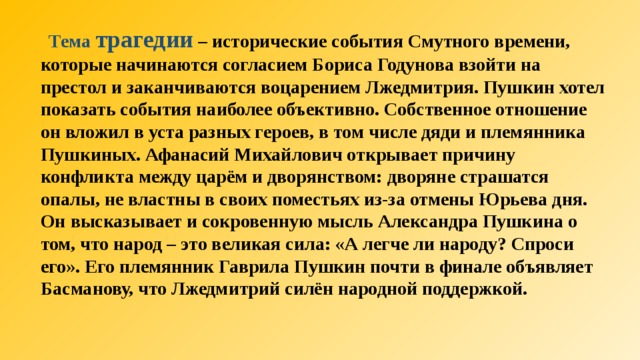  Тема трагедии  – исторические события Смутного времени, которые начинаются согласием Бориса Годунова взойти на престол и заканчиваются воцарением Лжедмитрия. Пушкин хотел показать события наиболее объективно. Собственное отношение он вложил в уста разных героев, в том числе дяди и племянника Пушкиных. Афанасий Михайлович открывает причину конфликта между царём и дворянством: дворяне страшатся опалы, не властны в своих поместьях из-за отмены Юрьева дня. Он высказывает и сокровенную мысль Александра Пушкина о том, что народ – это великая сила: «А легче ли народу? Спроси его». Его племянник Гаврила Пушкин почти в финале объявляет Басманову, что Лжедмитрий силён народной поддержкой.  