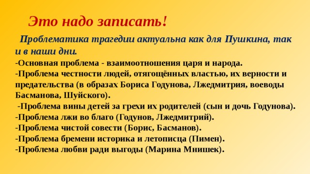  Это надо записать!  Проблематика трагедии актуальна как для Пушкина, так и в наши дни. -Основная проблема - взаимоотношения царя и народа. -Проблема честности людей, отягощённых властью, их верности и предательства (в образах Бориса Годунова, Лжедмитрия, воеводы Басманова, Шуйского).  -Проблема вины детей за грехи их родителей (сын и дочь Годунова). -Проблема лжи во благо (Годунов, Лжедмитрий). -Проблема чистой совести (Борис, Басманов). -Проблема бремени историка и летописца (Пимен). -Проблема любви ради выгоды (Марина Мнишек). 