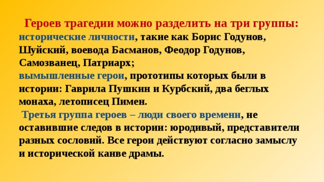  Героев трагедии можно разделить на три группы: исторические личности , такие как Борис Годунов, Шуйский, воевода Басманов, Феодор Годунов, Самозванец, Патриарх; вымышленные герои , прототипы которых были в истории: Гаврила Пушкин и Курбский, два беглых монаха, летописец Пимен.  Третья группа героев – люди своего времени , не оставившие следов в истории: юродивый, представители разных сословий. Все герои действуют согласно замыслу и исторической канве драмы.  