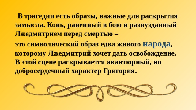  В трагедии есть образы, важные для раскрытия замысла. Конь, раненный в бою и разнузданный Лжедмитрием перед смертью – это символический образ едва живого народа , которому Лжедмитрий хочет дать освобождение. В этой сцене раскрывается авантюрный, но добросердечный характер Григория.  