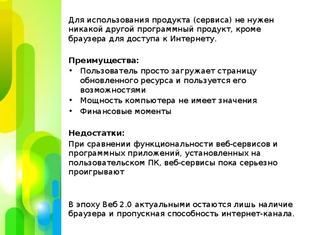 Для использования продукта (сервиса) не нужен никакой другой программный продукт, кроме браузера для доступа к Интернету. Преимущества: Пользователь просто загружает страницу обновленного ресурса и пользуется его возможностями Мощность компьютера не имеет значения Финансовые моменты Недостатки: При сравнении функциональности веб-сервисов и программных приложений, установленных на пользовательском ПК, веб-сервисы пока серьезно проигрывают В эпоху Веб 2.0 актуальными остаются лишь наличие браузера и пропускная способность интернет-канала.  