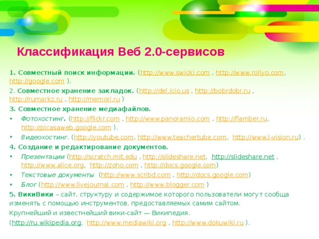 Классификация Веб 2.0-сервисов 1. Совместный поиск информации. ( http://www.swicki.com , http://www.rollyo.com , http://google.com ). 2. Совместное хранение закладок. ( http://del.icio.us , http://bobrdobr.ru , http://rumarkz.ru , http://memori.ru ) 3. Совместное хранение медиафайлов. Фотохостинг . ( http://flickr.com , http://www.panoramio.com , http://flamber.ru , http://picasaweb.google.com ). Видеохостинг. ( http://youtube.com , http://www.teachertube.com , http://www.l-vision.ru ) . 4.  Создание и редактирование документов. Презентации ( http://scratch.mit.edu , http://slideshare.net , http://slideshare.net , http://www.alice.org , http://zoho.com , http://docs.google.com ) Текстовые документы ( http://www.scribd.com , http://docs.google.com ) Блог ( http://www.livejournal.com , http://www.blogger.com ) 5. ВикиВики – сайт, структуру и содержимое которого пользователи могут сообща изменять с помощью инструментов, предоставляемых самим сайтом. Крупнейший и известнейший вики-сайт — Википедия. ( http://ru.wikipedia.org , http://www.mediawiki.org , http://www.dokuwiki.ru ). 